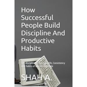 A., SHAH How Successful People Build Discipline And Productive Habits: Self discipline for everyday life, Consistency over habits of successful People A., SHAH How Successful People Build Discipline And Productive Habits: Self discipline for everyday life, Consistency over habits of successful People