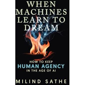 Sathe, Milind When machines learn to dream: How to keep human agency in the age of AI Sathe, Milind When machines learn to dream: How to keep human agency in the age of AI