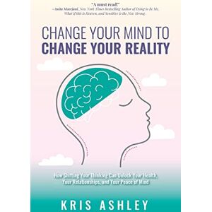 Ashley, Kris Change Your Mind To Change Your Reality: How Shifting Your Thinking Can Unlock Your Health, Your Relationships, and Your Peace of Mind Ashley, Kris Change Your Mind To Change Your Reality: How Shifting Your Thinking Can Unlock Your Health, Your Relationships, and Your Peace of Mind