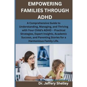 Shelley, Dr. Jeffery EMPOWERING FAMILIES THROUGH ADHD: A Comprehensive Guide to Understanding, Managing, and Thriving with Your Child's ADHD – Practical Strategies, and Parenting Stories for a Harmonious Family Life. Shelley, Dr. Jeffery EMPOWERING FAMILIES THROUGH ADHD: A Comprehensive Guide to Understanding, Managing, and Thriving with Your Child's ADHD – Practical Strategies, and Parenting Stories for a Harmonious Family Life.