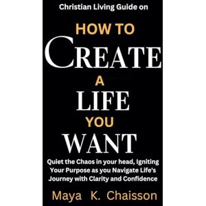 Chaisson, Maya K. Christian living guide on how to create a life you want: Quiet the Chaos in your head, Igniting Your Purpose as you Navigate Life's Journey with Clarity and Confidence Chaisson, Maya K. Christian living guide on how to create a life you want: Quiet the Chaos in your head, Igniting Your Purpose as you Navigate Life's Journey with Clarity and Confidence