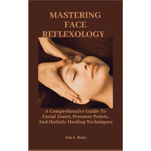 Ross, Jon L. MASTERING FACE REFLEXOLOGY: A Comprehensive Guide To Facial Zones, Pressure Points, And Holistic Healing Techniques Ross, Jon L. MASTERING FACE REFLEXOLOGY: A Comprehensive Guide To Facial Zones, Pressure Points, And Holistic Healing Techniques