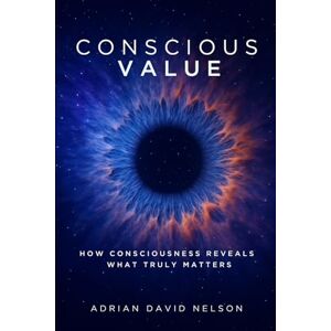 Nelson, Adrian Conscious Value: How Consciousness Reveals What Truly Matters Nelson, Adrian Conscious Value: How Consciousness Reveals What Truly Matters