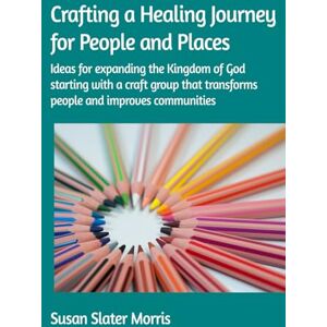 Slater Morris, Susan Crafting a Healing Journey for People and Places: Ideas for crafters who want to expand the Kingdom of God using craft based activities that transform lives and improve communities Slater Morris, Susan Crafting a Healing Journey for People and Places: Ideas for crafters who want to expand the Kingdom of God using craft based activities that transform lives and improve communities
