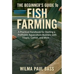 Bass, Wilma Paul The Beginner's Guide to Fish Farming: A Practical Handbook for Starting a Profitable Aquaculture Business with Tilapia, Catfish, and More Bass, Wilma Paul The Beginner's Guide to Fish Farming: A Practical Handbook for Starting a Profitable Aquaculture Business with Tilapia, Catfish, and More