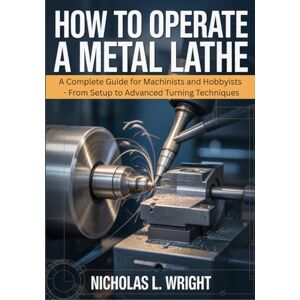 Wright, Nicholas L. How To Operate A Metal Lathe: Complete Metal Lathe Guide for Machinists and Hobbyists From Setup to Advanced Turning Techniques Wright, Nicholas L. How To Operate A Metal Lathe: Complete Metal Lathe Guide for Machinists and Hobbyists From Setup to Advanced Turning Techniques