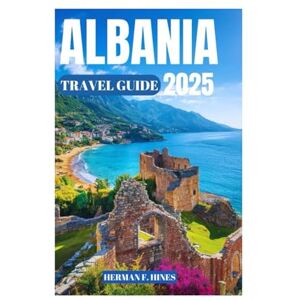 F. Hines, Herman ALBANIA TRAVEL GUIDE 2025: Discover the Land of Eagles Alps and Riviera, Majestic Mountains, Ancient History, and Vibrant Traditions F. Hines, Herman ALBANIA TRAVEL GUIDE 2025: Discover the Land of Eagles Alps and Riviera, Majestic Mountains, Ancient History, and Vibrant Traditions