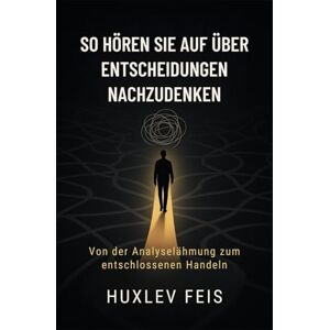 FEIS, HUXLEV SO HÖREN SIE AUF ÜBER ENTSCHEIDUNGEN NACHZUDENKEN: Von der Analyselähmung zum entschlossenen Handeln FEIS, HUXLEV SO HÖREN SIE AUF ÜBER ENTSCHEIDUNGEN NACHZUDENKEN: Von der Analyselähmung zum entschlossenen Handeln