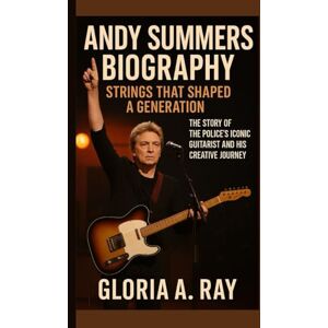 A. Ray, Gloria ANDY SUMMERS BIOGRAPHY: Strings That Shaped a Generation The Story of The Police’s Iconic Guitarist and His Creative Journey A. Ray, Gloria ANDY SUMMERS BIOGRAPHY: Strings That Shaped a Generation The Story of The Police’s Iconic Guitarist and His Creative Journey