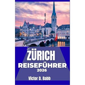 D. Babb, Victor ZÜRICH REISEFÜHRER 2026: Erkundung von Stadtvierteln, Naturgebieten, Märkten und lokalen Lebensweisen D. Babb, Victor ZÜRICH REISEFÜHRER 2026: Erkundung von Stadtvierteln, Naturgebieten, Märkten und lokalen Lebensweisen