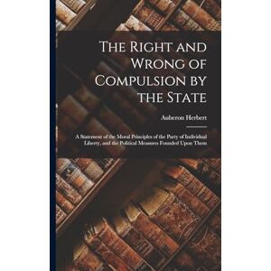 Herbert, Auberon The Right and Wrong of Compulsion by the State: A Statement of the Moral Principles of the Party of Individual Liberty, and the Political Measures Founded Upon Them Herbert, Auberon The Right and Wrong of Compulsion by the State: A Statement of the Moral Principles of the Party of Individual Liberty, and the Political Measures Founded Upon Them
