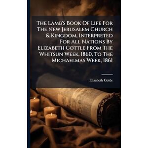 Cottle, Elizabeth The Lamb's Book Of Life For The New Jerusalem Church & Kingdom, Interpreted For All Nations By Elizabeth Cottle From The Whitsun Week, 1860, To The Michaelmas Week, 1861 Cottle, Elizabeth The Lamb's Book Of Life For The New Jerusalem Church & Kingdom, Interpreted For All Nations By Elizabeth Cottle From The Whitsun Week, 1860, To The Michaelmas Week, 1861