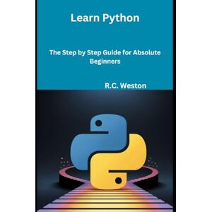Weston, R.C. Learn Python: The Step by Step Guide for Absolute Beginners Weston, R.C. Learn Python: The Step by Step Guide for Absolute Beginners