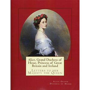 Grand Duchess of Hesse, Alice Alice, Grand Duchess of Hesse, Princess of Great Britain and Ireland: Letters to her Majesty the Queen Grand Duchess of Hesse, Alice Alice, Grand Duchess of Hesse, Princess of Great Britain and Ireland: Letters to her Majesty the Queen