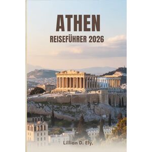Ely, Lillian D. ATHEN REISEFÜHRER 2026: Ihr ultimativer Begleiter zur Erkundung der historischen Hauptstadt Griechenlands Ely, Lillian D. ATHEN REISEFÜHRER 2026: Ihr ultimativer Begleiter zur Erkundung der historischen Hauptstadt Griechenlands