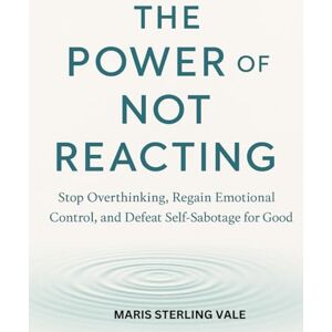 Sterling Vale, Maris THE POWER OF NOT REACTING: Stop Overthinking, Regain Emotional Control, and Defeat Self-Sabotage for Good Sterling Vale, Maris THE POWER OF NOT REACTING: Stop Overthinking, Regain Emotional Control, and Defeat Self-Sabotage for Good