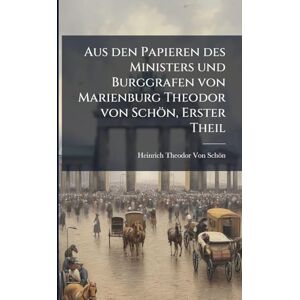Von Schön, Heinrich Theodor Aus den Papieren des Ministers und Burggrafen von Marienburg Theodor von Schön, Erster Theil Von Schön, Heinrich Theodor Aus den Papieren des Ministers und Burggrafen von Marienburg Theodor von Schön, Erster Theil