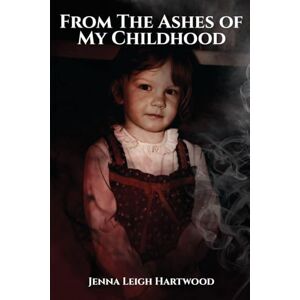 Leigh Hartwood, Jenna From the Ashes of My Childhood Reckoning with the Past, Reclaiming My Future Leigh Hartwood, Jenna From the Ashes of My Childhood Reckoning with the Past, Reclaiming My Future