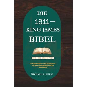 Hulse, Michael A. DIE 1611 KING-JAMES-BIBEL UND IHRE APOKRYPHEN: Ein klarer Leitfaden zu den Zusatzbüchern, der Übersetzungsgeschichte und der Kanondebatte Hulse, Michael A. DIE 1611 KING-JAMES-BIBEL UND IHRE APOKRYPHEN: Ein klarer Leitfaden zu den Zusatzbüchern, der Übersetzungsgeschichte und der Kanondebatte