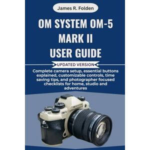 Folden, James R. OM System OM-5 Mark II User Guide: Complete camera setup, essential buttons explained, customizable controls, time saving tips, and photographer focused checklists for home, studio and adventures Folden, James R. OM System OM-5 Mark II User Guide: Complete camera setup, essential buttons explained, customizable controls, time saving tips, and photographer focused checklists for home, studio and adventures
