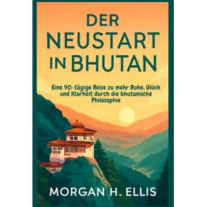 H. Ellis, Morgan Der Neustart in Bhutan: Eine 90-tägige Reise zu mehr Ruhe, Glück und Klarheit durch die bhutanische Philosophie H. Ellis, Morgan Der Neustart in Bhutan: Eine 90-tägige Reise zu mehr Ruhe, Glück und Klarheit durch die bhutanische Philosophie