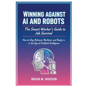 Hudson, Brian M. Winning Against AI and Robots: The Smart Worker’s Guide to Job Survival: How to Stay Relevant, Resilient, and Ready in the Age of Artificial Intelligence Hudson, Brian M. Winning Against AI and Robots: The Smart Worker’s Guide to Job Survival: How to Stay Relevant, Resilient, and Ready in the Age of Artificial Intelligence
