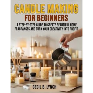 Lynch, Cecil B. Candle Making for Beginners: A Step-by-Step Guide to Create Beautiful Home Fragrances and Turn Your Creativity into Profit Lynch, Cecil B. Candle Making for Beginners: A Step-by-Step Guide to Create Beautiful Home Fragrances and Turn Your Creativity into Profit