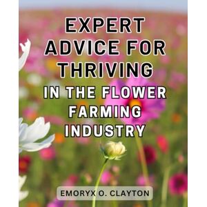 Clayton, Emoryx O. Expert Advice for Thriving in the Flower Farming Industry: Unlock the Secrets to Success in the Lucrative World of Flower Farming with Expert Guidance Clayton, Emoryx O. Expert Advice for Thriving in the Flower Farming Industry: Unlock the Secrets to Success in the Lucrative World of Flower Farming with Expert Guidance