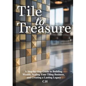 H, C. Tile to Treasure: A Step-by-Step Guide to Building Wealth, Scaling Your Tiling Business, and Creating a Lasting Legacy H, C. Tile to Treasure: A Step-by-Step Guide to Building Wealth, Scaling Your Tiling Business, and Creating a Lasting Legacy