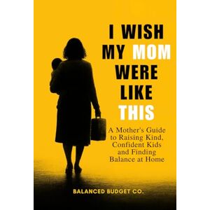 Co., Balanced Budget I Wish My Mom Were Like This: A Practical Motherhood Guide to Raising Happy, Confident Kids and Becoming the Mom Every Child Deserves Co., Balanced Budget I Wish My Mom Were Like This: A Practical Motherhood Guide to Raising Happy, Confident Kids and Becoming the Mom Every Child Deserves