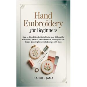 Jama, Gabriel Hand Embroidery for Beginners: Step-by-Step Stitch Guide to Master over 40 Beautiful Embroidery Patterns, Learn Essential Techniques, and Create Stunning Handmade Designs with Ease Jama, Gabriel Hand Embroidery for Beginners: Step-by-Step Stitch Guide to Master over 40 Beautiful Embroidery Patterns, Learn Essential Techniques, and Create Stunning Handmade Designs with Ease