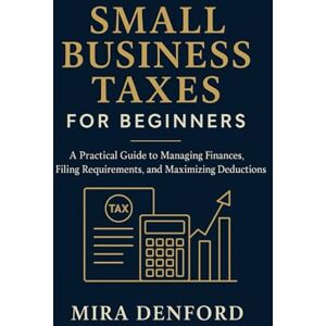 Denford, Mira Small Business Taxes for Beginners: A Practical Guide to Managing Finances, Filing Requirements, and Maximizing Deductions Denford, Mira Small Business Taxes for Beginners: A Practical Guide to Managing Finances, Filing Requirements, and Maximizing Deductions