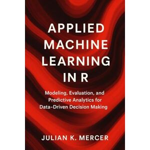 Mercer, Julian K. Applied Machine Learning in R: A Comprehensive Guide: Modeling, Evaluation, and Predictive Analytics for Data-Driven Decision Making Mercer, Julian K. Applied Machine Learning in R: A Comprehensive Guide: Modeling, Evaluation, and Predictive Analytics for Data-Driven Decision Making