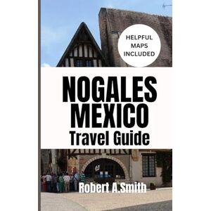 A.Smith, Robert NOGALES, MEXICO TRAVEL GUIDE: Your Ultimate Companion for Families, Couples, and First-Time Adventurers A.Smith, Robert NOGALES, MEXICO TRAVEL GUIDE: Your Ultimate Companion for Families, Couples, and First-Time Adventurers