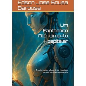 Jose Sousa Barbosa, Edson Um Fantástico Atendimento Hospitalar: Transformando a Experiência Hospitalar Através de Conexões Humanas Jose Sousa Barbosa, Edson Um Fantástico Atendimento Hospitalar: Transformando a Experiência Hospitalar Através de Conexões Humanas