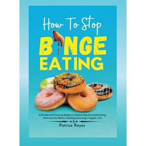 Reyes, Patrice How to Stop Binge Eating: A Simple and Practical Guide to Overcoming Emotional Eating Permanently Without Dieting and Living a Happier Life Reyes, Patrice How to Stop Binge Eating: A Simple and Practical Guide to Overcoming Emotional Eating Permanently Without Dieting and Living a Happier Life