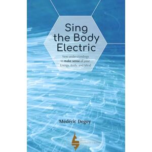 Degoy, Médéric Sing the Body Electric: New understandings to make sense of your Energy, Body, and Mind Degoy, Médéric Sing the Body Electric: New understandings to make sense of your Energy, Body, and Mind