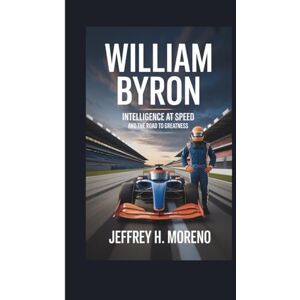 H. Moreno, Jeffrey WILLIAM BYRON: Intelligence at Speed and the Road to Greatness H. Moreno, Jeffrey WILLIAM BYRON: Intelligence at Speed and the Road to Greatness