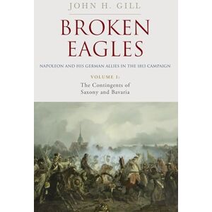 John Gill Broken Eagles – Napoleon and his German Allies in the 1813 Campaign: VOLUME I: Campaigns Overview, Bavaria, Saxony John Gill Broken Eagles – Napoleon and his German Allies in the 1813 Campaign: VOLUME I: Campaigns Overview, Bavaria, Saxony