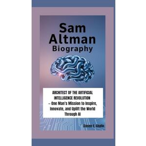 E. Chafin, Steven SAM ALTMAN BIOGRAPHY: Architect of the Artificial Intelligence Revolution — One Man’s Mission to Inspire, Innovate, and Uplift the World Through AI E. Chafin, Steven SAM ALTMAN BIOGRAPHY: Architect of the Artificial Intelligence Revolution — One Man’s Mission to Inspire, Innovate, and Uplift the World Through AI