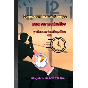 GARCIA ZEPEDA, BENJAMIN “Cómo dominar tu tiempo para ser productivo y eficaz en tu vida y día a día” GARCIA ZEPEDA, BENJAMIN “Cómo dominar tu tiempo para ser productivo y eficaz en tu vida y día a día”