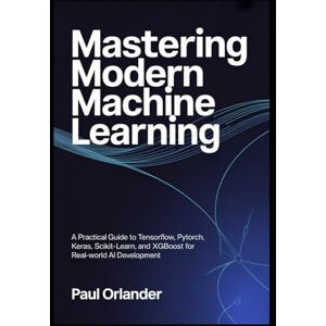 Orlander, Paul Mastering Modern Machine Learning: A Practical Guide to TensorFlow, PyTorch, Keras, Scikit-learn, and XGBoost for Real-World AI Development Orlander, Paul Mastering Modern Machine Learning: A Practical Guide to TensorFlow, PyTorch, Keras, Scikit-learn, and XGBoost for Real-World AI Development
