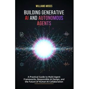 Moses, Williams Building Generative AI and Autonomous Agents: A Practical Guide to Multi-Agent Frameworks, Responsible AI Design, and the Future of Human-AI Collaboration Moses, Williams Building Generative AI and Autonomous Agents: A Practical Guide to Multi-Agent Frameworks, Responsible AI Design, and the Future of Human-AI Collaboration
