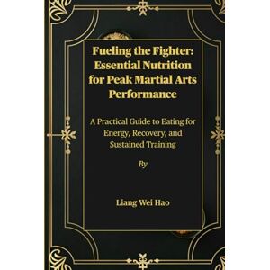 Hao, Liang Wei Fueling the Fighter: Essential Nutrition for Peak Martial Arts Performance: A Practical Guide to Eating for Energy, Recovery, and Sustained Training Hao, Liang Wei Fueling the Fighter: Essential Nutrition for Peak Martial Arts Performance: A Practical Guide to Eating for Energy, Recovery, and Sustained Training