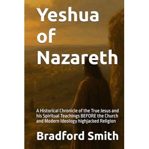 Smith, Bradford M. Yeshua of Nazareth: A Historical Chronicle of the True Jesus and his Spiritual Teachings BEFORE the Church and Modern Ideology highjacked Religion ... a Christian Life in Modern Times Series) Smith, Bradford M. Yeshua of Nazareth: A Historical Chronicle of the True Jesus and his Spiritual Teachings BEFORE the Church and Modern Ideology highjacked Religion ... a Christian Life in Modern Times Series)