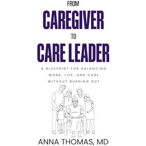 Thomas, Dr. Anna From Caregiver to Care Leader: A Blueprint for Balancing Work, Life, and Care Without Burning Out Thomas, Dr. Anna From Caregiver to Care Leader: A Blueprint for Balancing Work, Life, and Care Without Burning Out