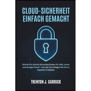 J. Carrick, Trenton Cloud-Sicherheit Einfach Gemacht: Schritt-für-Schritt-Schutztechniken für AWS, Azure und Google Cloud – von den Grundlagen bis hin zu Experten Praktiken J. Carrick, Trenton Cloud-Sicherheit Einfach Gemacht: Schritt-für-Schritt-Schutztechniken für AWS, Azure und Google Cloud – von den Grundlagen bis hin zu Experten Praktiken