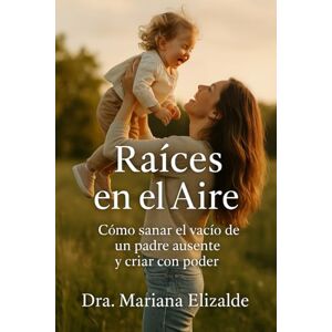 Elizalde, Dra. Mariana RAÍCES EN EL AIRE: Cómo sanar el vació de un padre ausente y criar con poder Elizalde, Dra. Mariana RAÍCES EN EL AIRE: Cómo sanar el vació de un padre ausente y criar con poder