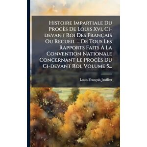Jauffret, Louis-François Histoire Impartiale Du Procès De Louis Xvi, Ci-devant Roi Des Français Ou Recueil ... De Tous Les Rapports Faits À La Convention Nationale Concernant Le Procès Du Ci-devant Roi, Volume 5... Jauffret, Louis-François Histoire Impartiale Du Procès De Louis Xvi, Ci-devant Roi Des Français Ou Recueil ... De Tous Les Rapports Faits À La Convention Nationale Concernant Le Procès Du Ci-devant Roi, Volume 5...