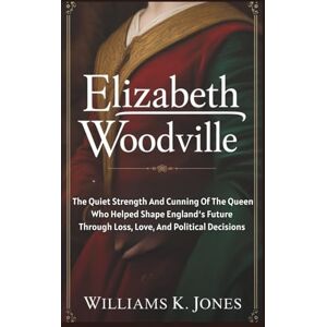 Jones, Williams K. Elizabeth Woodville: The Quiet Strength And Cunning Of The Queen Who Helped Shape England’s Future Through Loss, Love, And Political Decisions Jones, Williams K. Elizabeth Woodville: The Quiet Strength And Cunning Of The Queen Who Helped Shape England’s Future Through Loss, Love, And Political Decisions